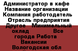 Администратор в кафе › Название организации ­ Компания-работодатель › Отрасль предприятия ­ Другое › Минимальный оклад ­ 18 000 - Все города Работа » Вакансии   . Вологодская обл.,Вологда г.